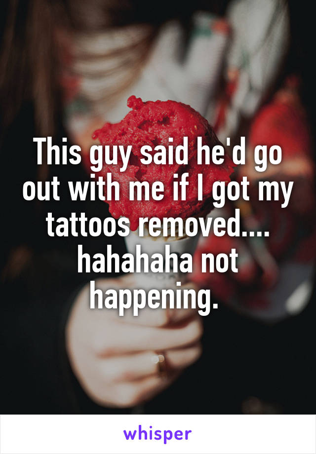 This guy said he'd go out with me if I got my tattoos removed.... hahahaha not happening. 
