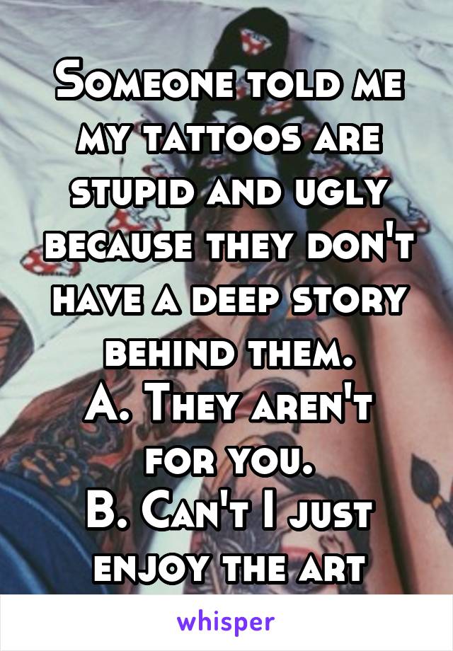 Someone told me my tattoos are stupid and ugly because they don't have a deep story behind them.
A. They aren't for you.
B. Can't I just enjoy the art