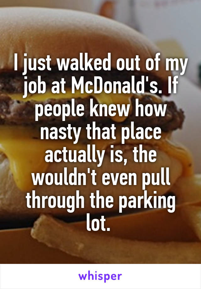 I just walked out of my job at McDonald's. If people knew how nasty that place actually is, the wouldn't even pull through the parking lot. 