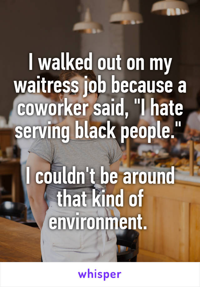 I walked out on my waitress job because a coworker said, "I hate serving black people." 

I couldn't be around that kind of environment. 