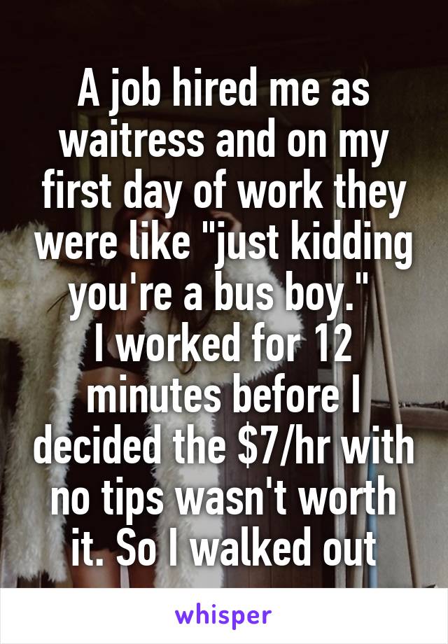 A job hired me as waitress and on my first day of work they were like "just kidding you're a bus boy." 
I worked for 12 minutes before I decided the $7/hr with no tips wasn't worth it. So I walked out