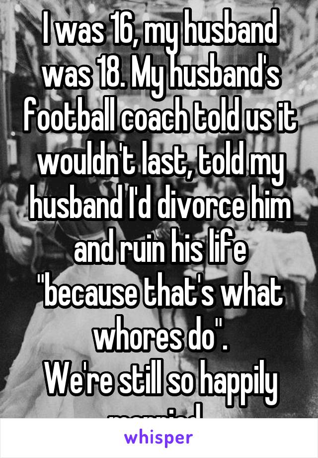 I was 16, my husband was 18. My husband's football coach told us it wouldn't last, told my husband I'd divorce him and ruin his life "because that's what whores do".
We're still so happily married. 