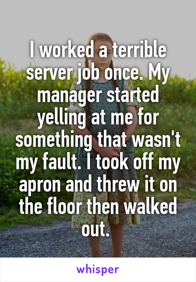 I worked a terrible server job once. My manager started yelling at me for something that wasn't my fault. I took off my apron and threw it on the floor then walked out. 