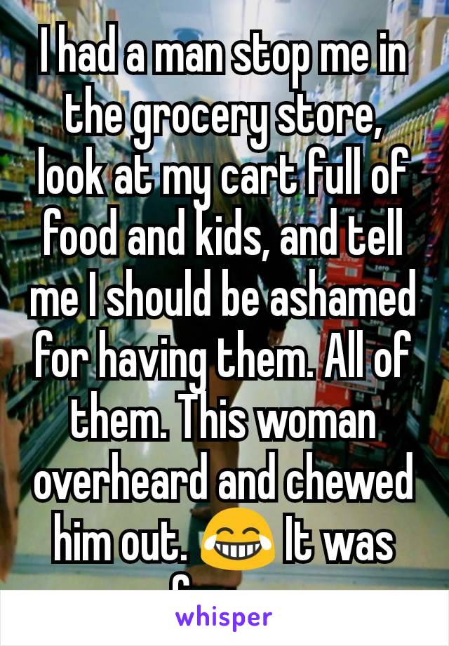 I had a man stop me in the grocery store, look at my cart full of food and kids, and tell me I should be ashamed for having them. All of them. This woman overheard and chewed him out. 😂 It was funny.