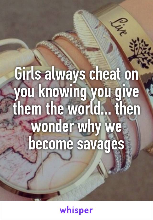 Girls always cheat on you knowing you give them the world... then wonder why we become savages