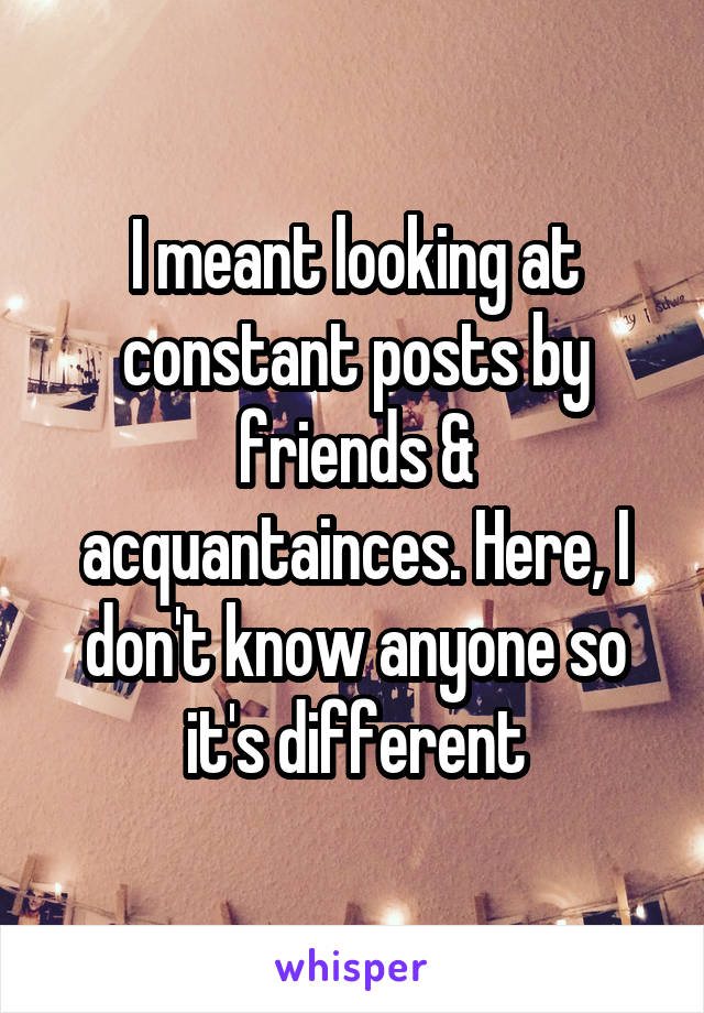 I meant looking at constant posts by friends & acquantainces. Here, I don't know anyone so it's different