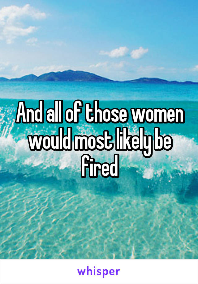 And all of those women would most likely be fired