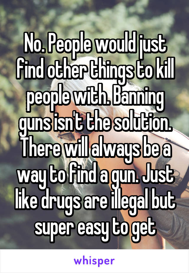 No. People would just find other things to kill people with. Banning guns isn't the solution. There will always be a way to find a gun. Just like drugs are illegal but super easy to get