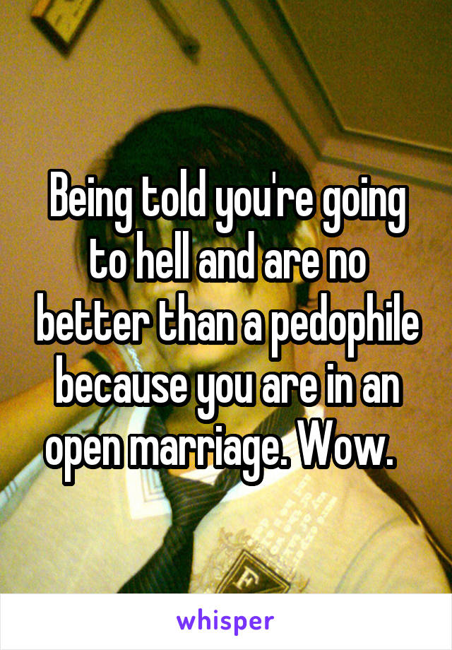 Being told you're going to hell and are no better than a pedophile because you are in an open marriage. Wow.  