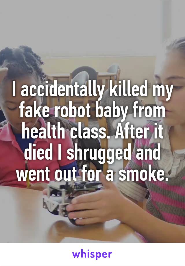 I accidentally killed my fake robot baby from health class. After it died I shrugged and went out for a smoke.