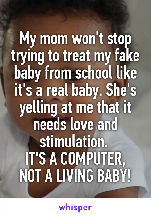 My mom won't stop trying to treat my fake baby from school like it's a real baby. She's yelling at me that it needs love and stimulation. 
IT'S A COMPUTER, NOT A LIVING BABY!