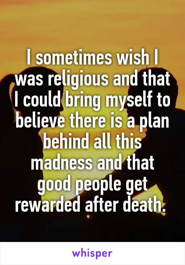 I sometimes wish I was religious and that I could bring myself to believe there is a plan behind all this madness and that good people get rewarded after death. 