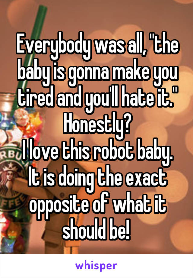 Everybody was all, "the baby is gonna make you tired and you'll hate it."
Honestly?
I love this robot baby. It is doing the exact opposite of what it should be! 