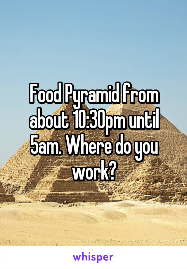 Food Pyramid from about 10:30pm until 5am. Where do you work?