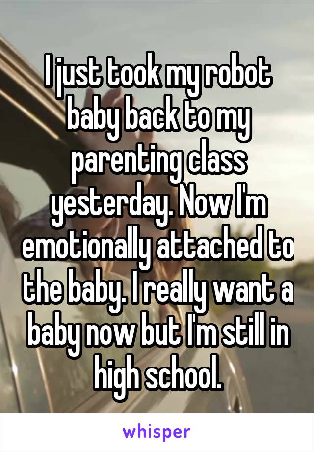 I just took my robot baby back to my parenting class yesterday. Now I'm emotionally attached to the baby. I really want a baby now but I'm still in high school.