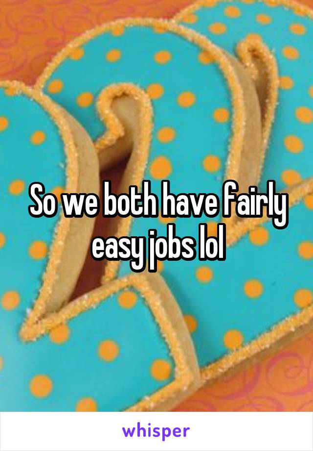 So we both have fairly easy jobs lol