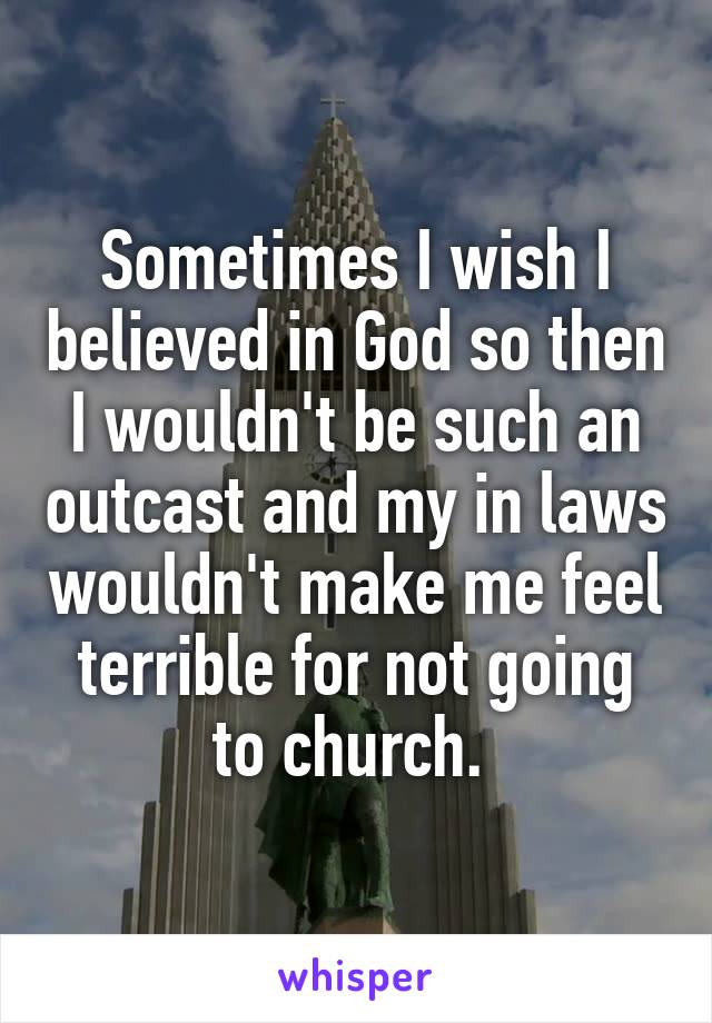 Sometimes I wish I believed in God so then I wouldn't be such an outcast and my in laws wouldn't make me feel terrible for not going to church. 