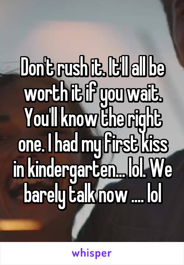 Don't rush it. It'll all be worth it if you wait. You'll know the right one. I had my first kiss in kindergarten... lol. We barely talk now .... lol