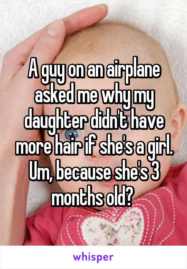 A guy on an airplane asked me why my daughter didn't have more hair if she's a girl. Um, because she's 3 months old? 