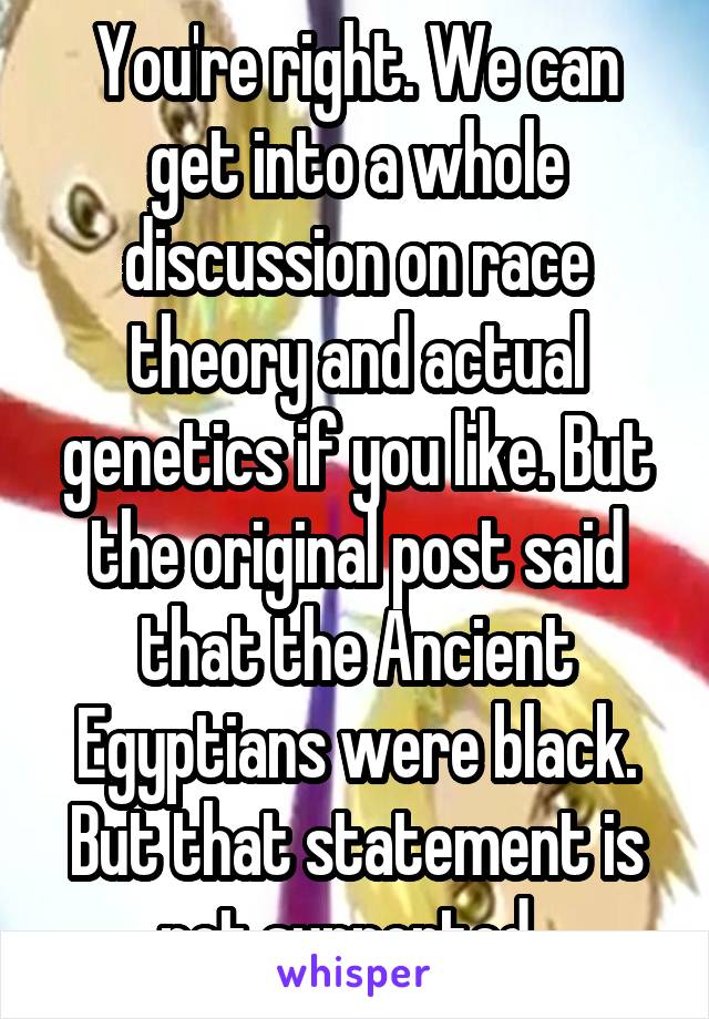 You're right. We can get into a whole discussion on race theory and actual genetics if you like. But the original post said that the Ancient Egyptians were black. But that statement is not supported. 