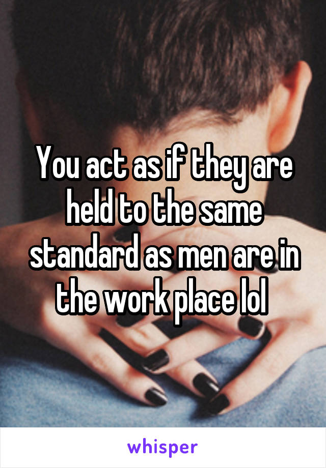You act as if they are held to the same standard as men are in the work place lol 