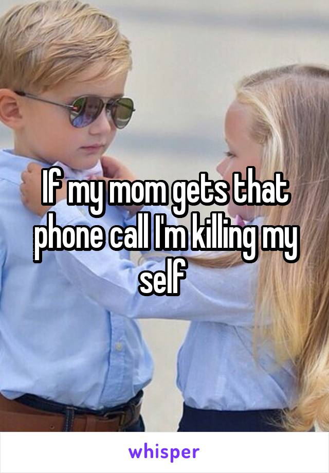 If my mom gets that phone call I'm killing my self 