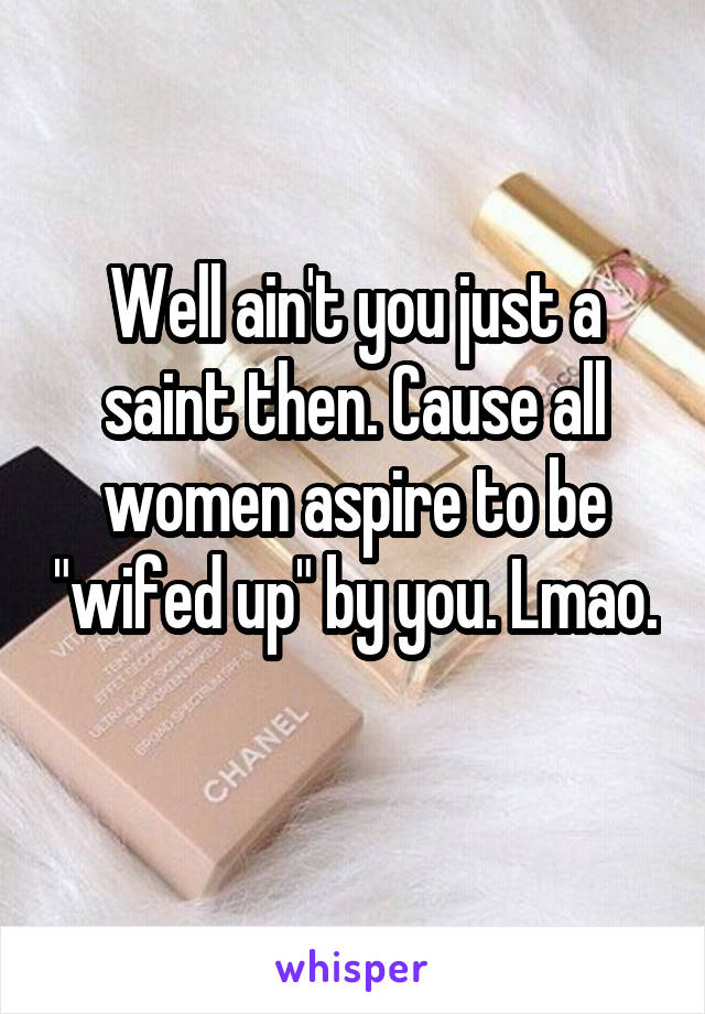 Well Aint You Just A Saint Then Cause All Women Aspire To Be Wifed Up By You Lmao 3684