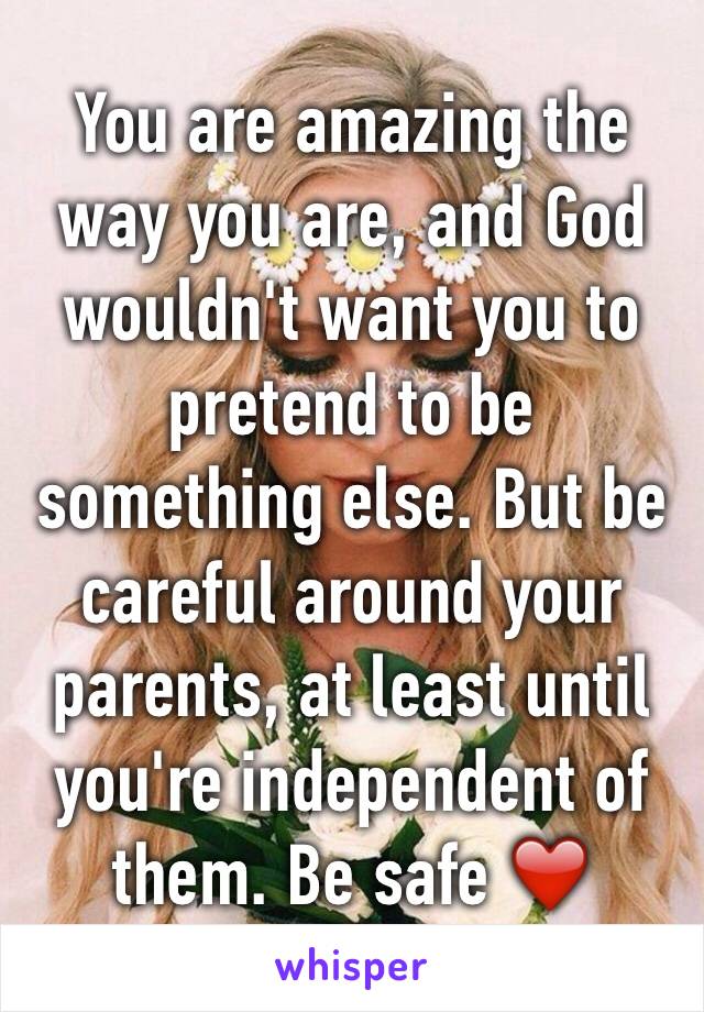 You are amazing the way you are, and God wouldn't want you to pretend to be something else. But be careful around your parents, at least until you're independent of them. Be safe ❤️