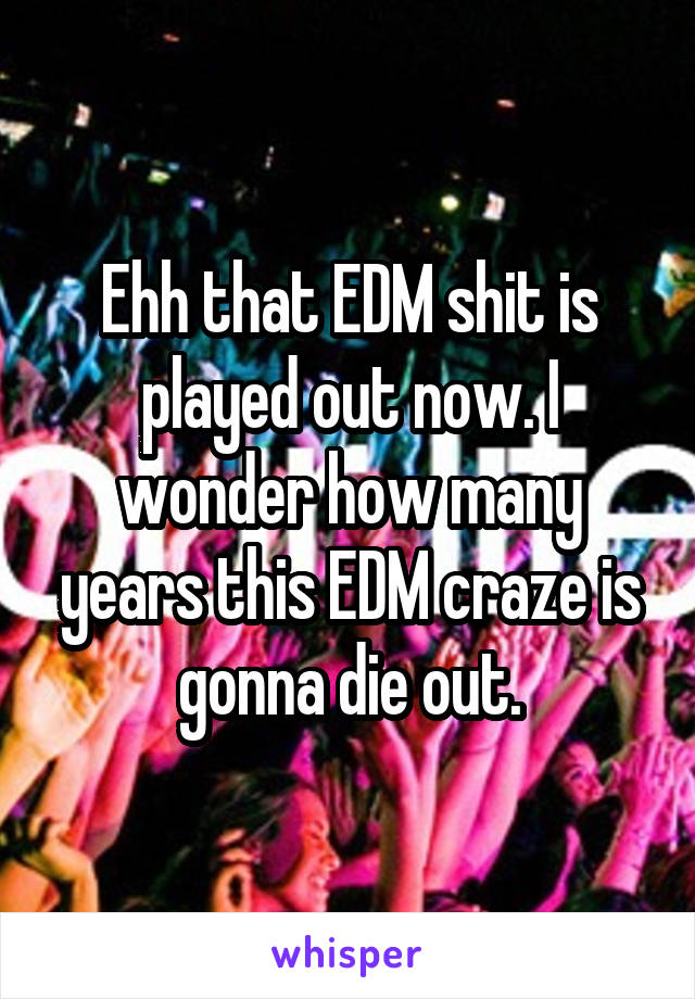 Ehh that EDM shit is played out now. I wonder how many years this EDM craze is gonna die out.