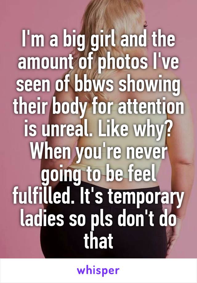 I'm a big girl and the amount of photos I've seen of bbws showing their body for attention is unreal. Like why? When you're never going to be feel fulfilled. It's temporary ladies so pls don't do that
