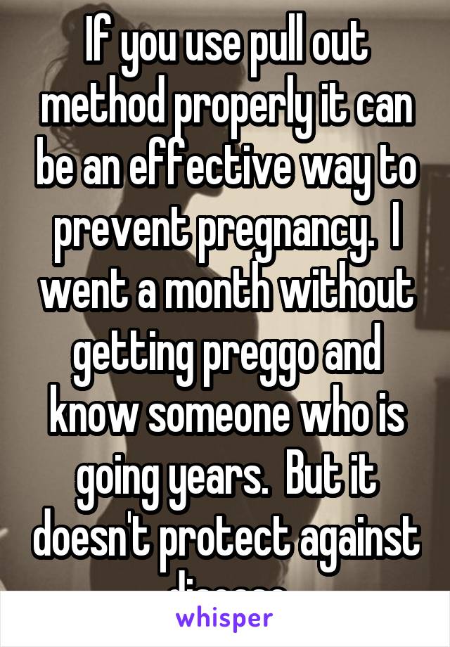 If you use pull out method properly it can be an effective way to prevent pregnancy.  I went a month without getting preggo and know someone who is going years.  But it doesn't protect against disease