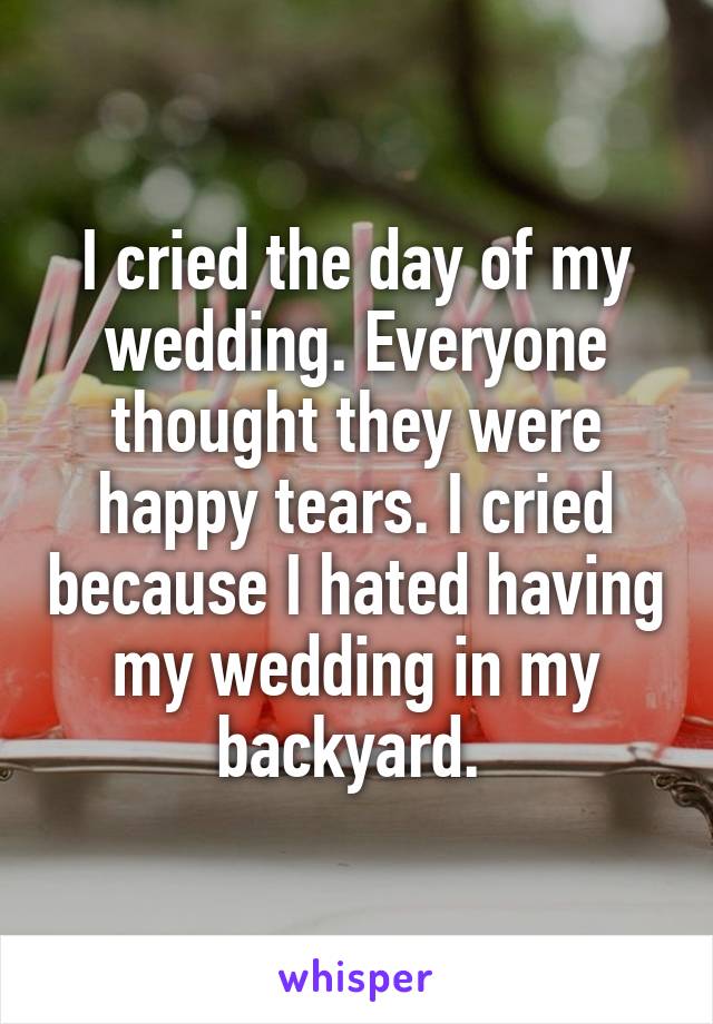 I cried the day of my wedding. Everyone thought they were happy tears. I cried because I hated having my wedding in my backyard. 