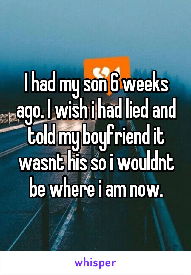 I had my son 6 weeks ago. I wish i had lied and told my boyfriend it wasnt his so i wouldnt be where i am now.