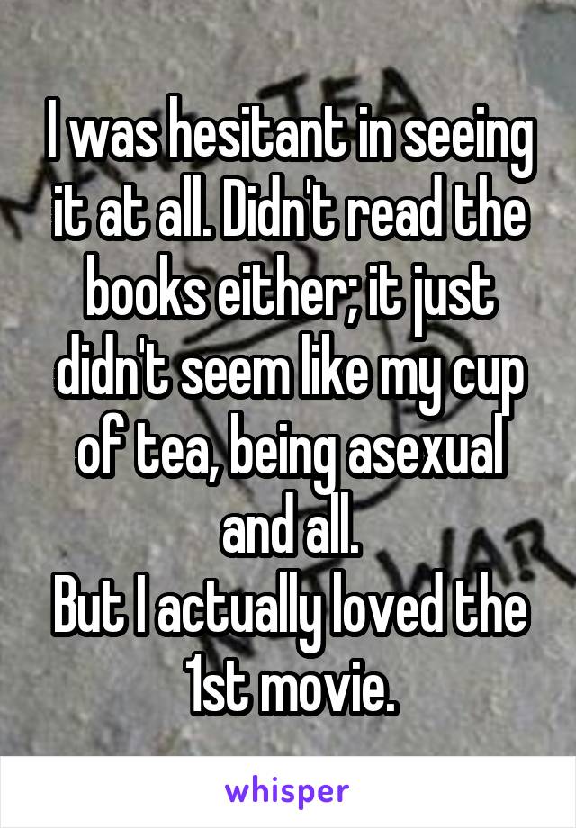I was hesitant in seeing it at all. Didn't read the books either; it just didn't seem like my cup of tea, being asexual and all.
But I actually loved the 1st movie.
