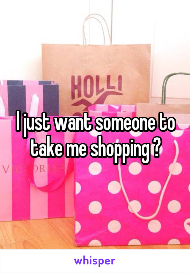 I just want someone to take me shopping 😭