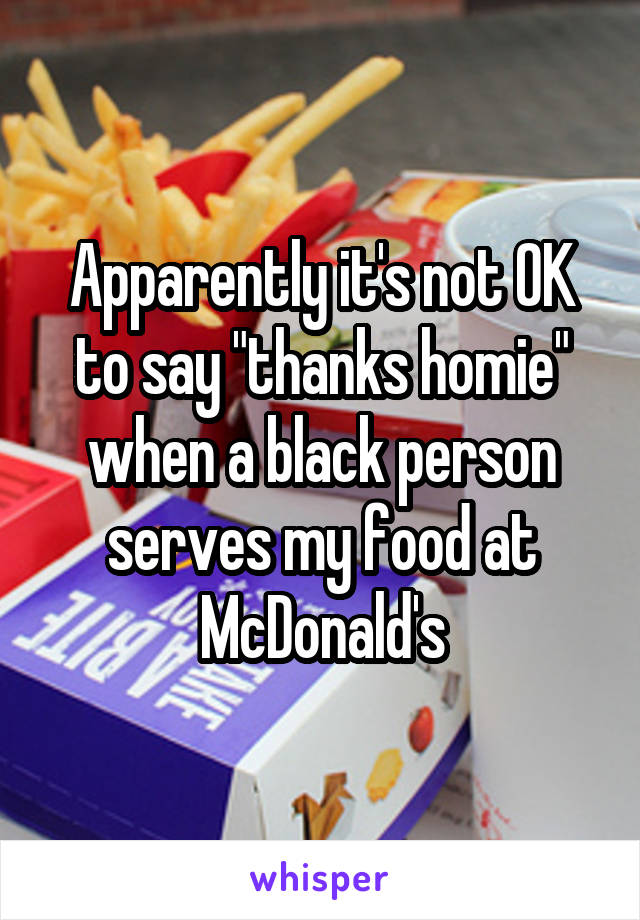 Apparently it's not OK to say "thanks homie" when a black person serves my food at McDonald's