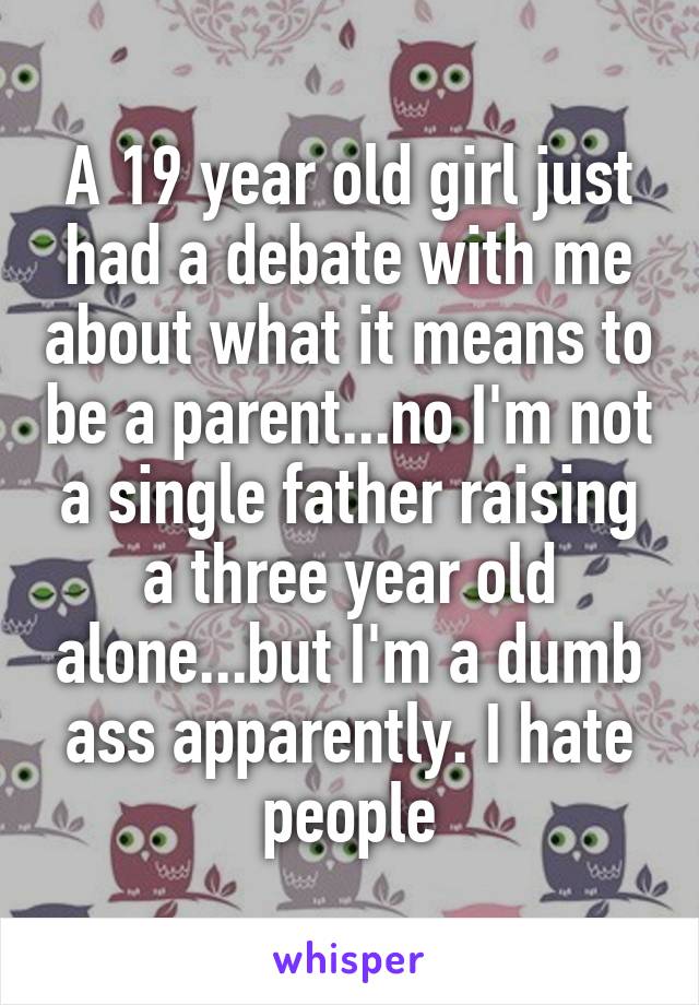 A 19 year old girl just had a debate with me about what it means to be a parent...no I'm not a single father raising a three year old alone...but I'm a dumb ass apparently. I hate people