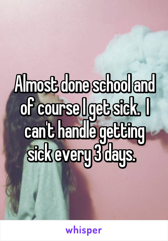 Almost done school and of course I get sick.  I can't handle getting sick every 3 days.  