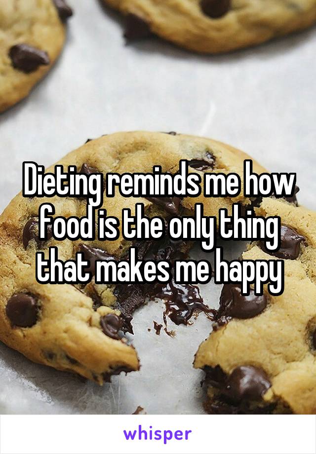 Dieting reminds me how food is the only thing that makes me happy