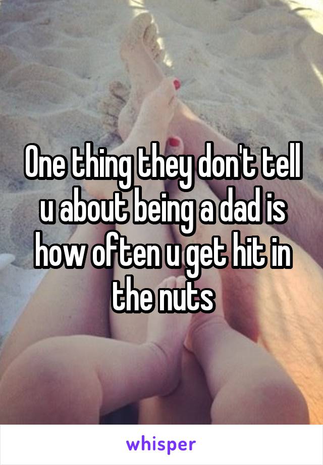 One thing they don't tell u about being a dad is how often u get hit in the nuts