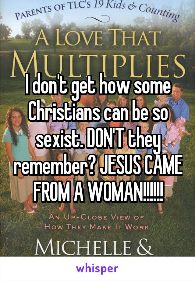 I don't get how some Christians can be so sexist. DON'T they remember? JESUS CAME FROM A WOMAN!!!!!!