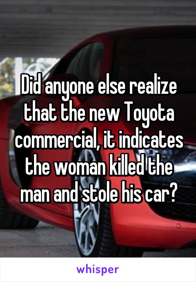 Did anyone else realize that the new Toyota commercial, it indicates the woman killed the man and stole his car?