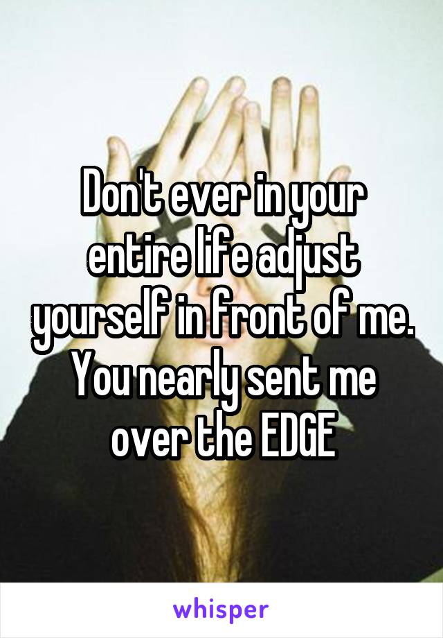 Don't ever in your entire life adjust yourself in front of me. You nearly sent me over the EDGE