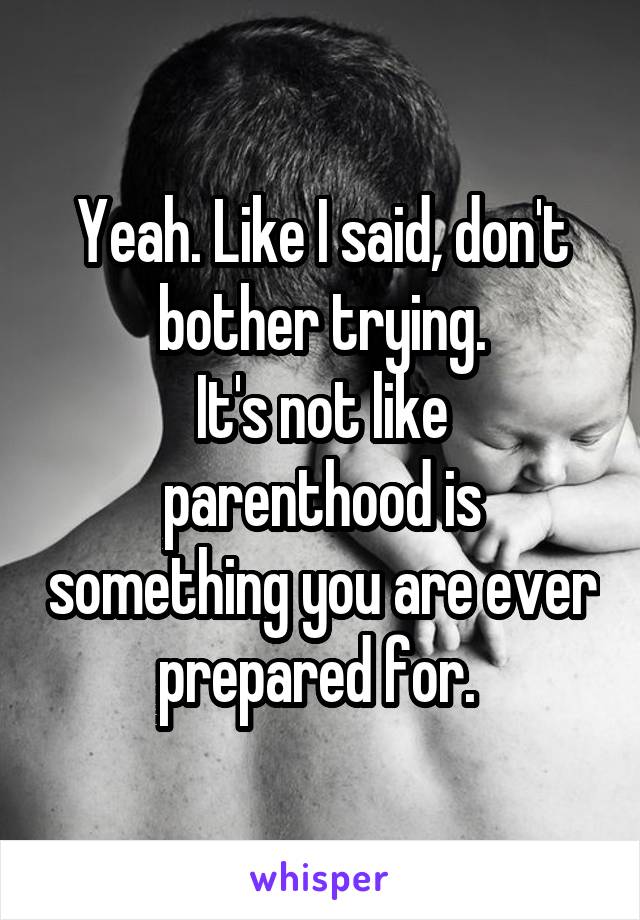 Yeah. Like I said, don't bother trying.
It's not like parenthood is something you are ever prepared for. 