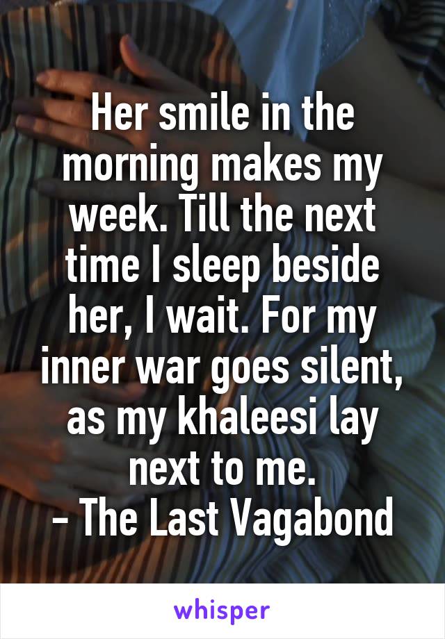 Her smile in the morning makes my week. Till the next time I sleep beside her, I wait. For my inner war goes silent, as my khaleesi lay next to me.
- The Last Vagabond