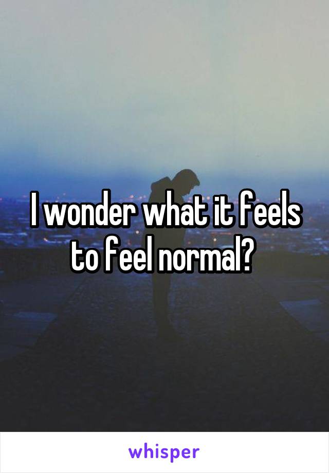 I wonder what it feels to feel normal? 