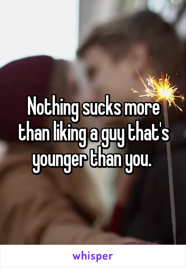 Nothing sucks more than liking a guy that's younger than you. 