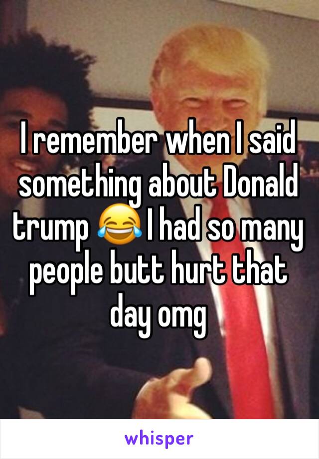 I remember when I said something about Donald trump 😂 I had so many people butt hurt that day omg 