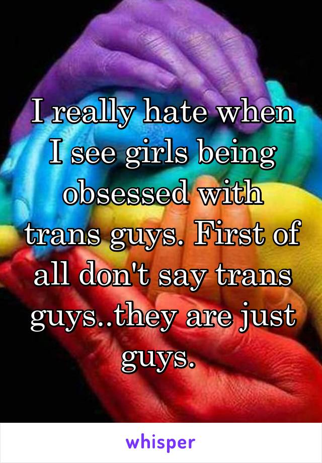 I really hate when I see girls being obsessed with trans guys. First of all don't say trans guys..they are just guys. 