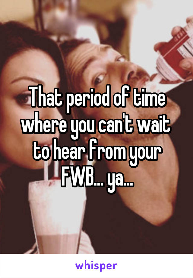 That period of time where you can't wait  to hear from your FWB... ya...